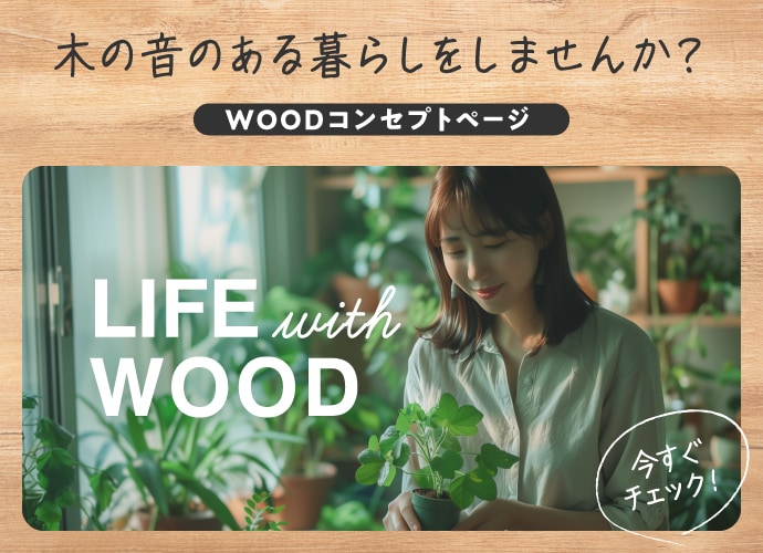 木の音のある暮らしをしませんか？ WOODコンセプトページ LIFE with WOOD 今すぐチェック！ 