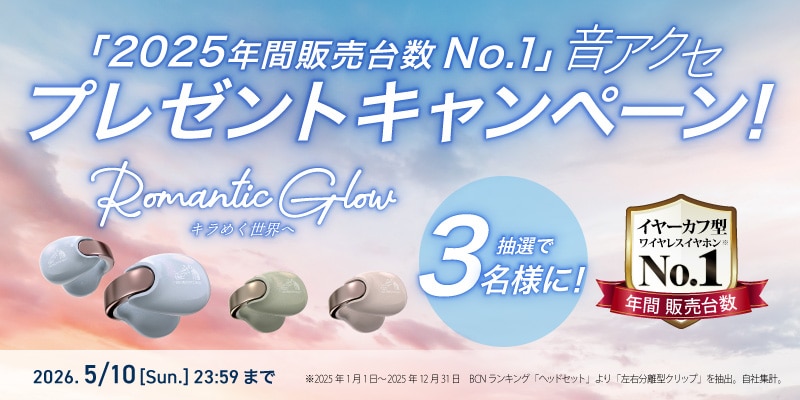 「2025年間販売台数 No.1」音アクセ プレゼントキャンペーン！ Romantic Glow キラめく世界へ 抽選で3名様に！ イヤーカフ型ワイヤレスイヤホン※ No.1 年間販売台数 2026. 5/10[Sun.] 23:59まで ※2025年1月1日～2025年12月31日 BCNランキング 「ヘッドセット」より「左右分離型クリップ」を抽出。自社集計。