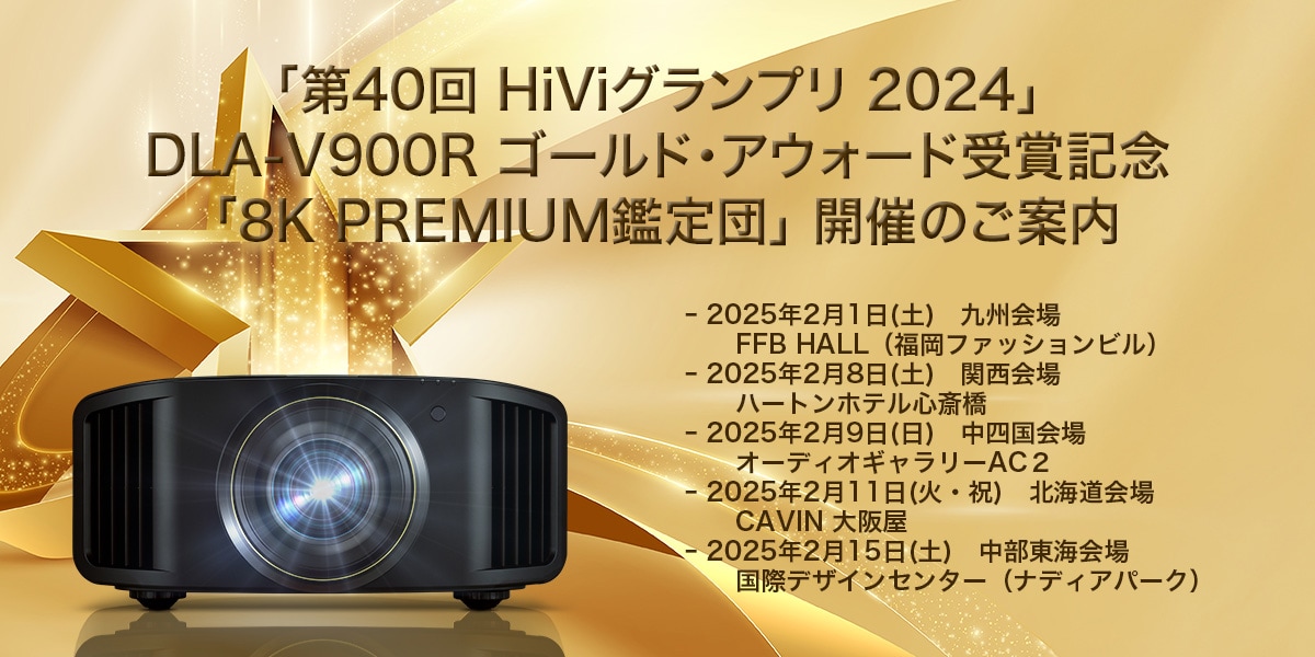 「第40回 HiViグランプリ 2024」DLA-V900R ゴールド・アウォード受賞記念「8K PREMIUM鑑定団」開催のご案内 - 2025年2月1日（土） 九州会場 FFB HALL（福岡ファッションビル） - 2025年2月8日（土） 関西会場 ハートンホテル心斎橋 - 2025年2月9日（日）中四国会場 オーディオギャラリーAC2 - 2025年2月11日（火・祝） 北海道会場 CAVIN 大阪屋 - 2025年2月15日（土）中部東海会場 国際デザインセンター（ナディアパーク）
