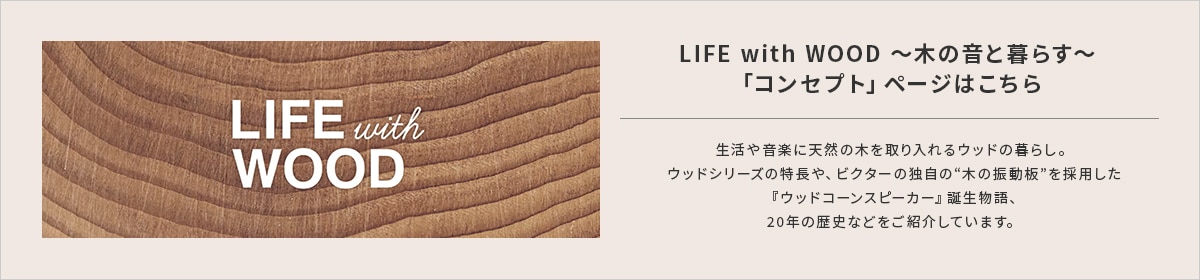 LIFE with WOOD ～木の音と暮らす～「コンセプト」ページはこちら 生活や音楽に天然の木を取り入れるウッドの暮らし。 ウッドシリーズの特長や、ビクターの独自の“木の振動板”を採用した 『ウッドコーンスピーカー』誕生物語、 20年の歴史などをご紹介しています。