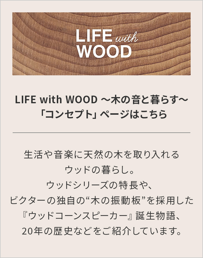 LIFE with WOOD ～木の音と暮らす～「コンセプト」ページはこちら 生活や音楽に天然の木を取り入れるウッドの暮らし。 ウッドシリーズの特長や、ビクターの独自の“木の振動板”を採用した 『ウッドコーンスピーカー』誕生物語、 20年の歴史などをご紹介しています。