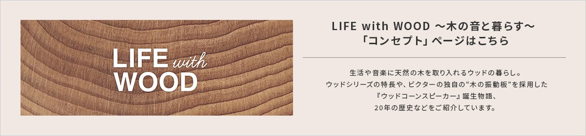 LIFE with WOOD ～木の音と暮らす～「コンセプト」ページはこちら。生活や音楽に天然の木を取り入れるウッドの暮らし。 　ウッドシリーズの特徴や、ビクターの独自の“木の振動板”を採用した 『ウッドコーンスピーカー』誕生物語、 20年の歴史などをご紹介しています。