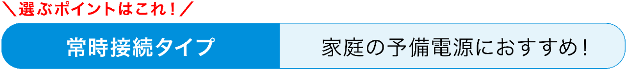 選ぶポイントはこれ！　常時接続タイプ　家庭の予備電源におすすめ！