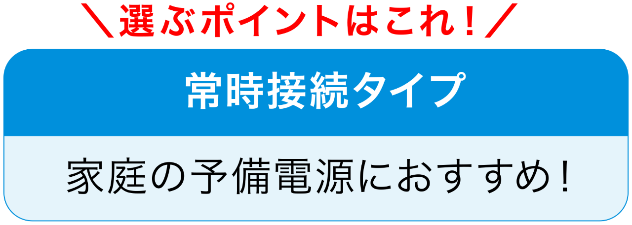 選ぶポイントはこれ！　常時接続タイプ　家庭の予備電源におすすめ！