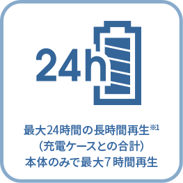 最大24時間の長時間再生※1 （充電ケースとの合計） 本体のみで最大７時間再生