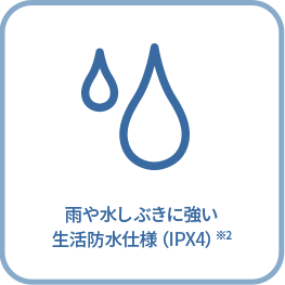 雨や水しぶきに強い 生活防水仕様（IPX4）※2