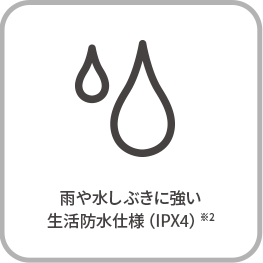 雨や水しぶきに強い 生活防水仕様（IPX4）※2