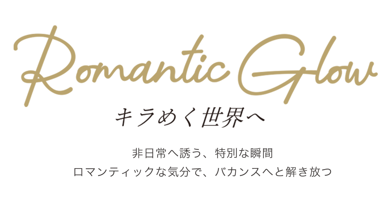 Romantic Glow キラめく世界へ 非日常へ誘う、特別な瞬間 ロマンティックな気分で、バカンスへと解き放つ