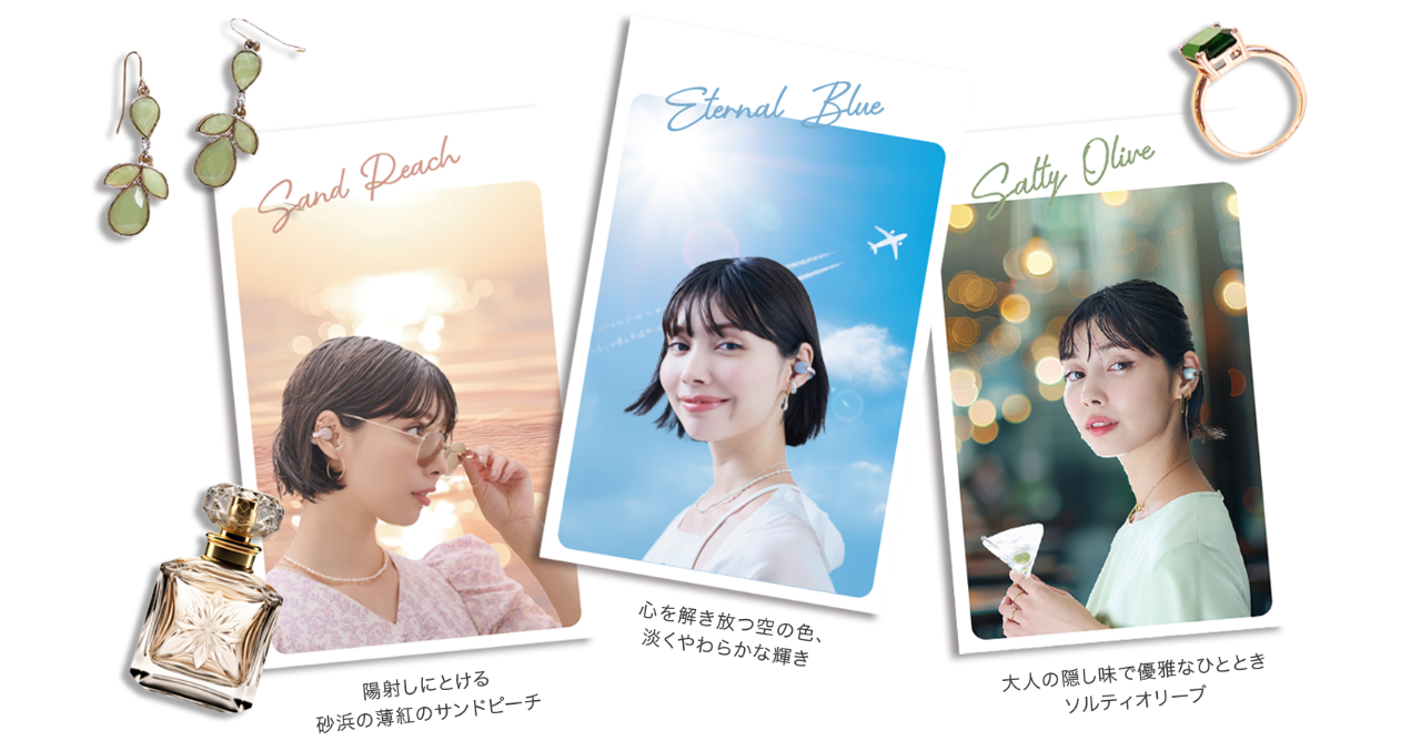 Sand Peach 陽射しにとける 砂浜の薄紅のサンドピーチ Eternal Blue 心を解き放つ空の色、淡くやわらかな輝き Salty Olive 大人の隠し味で優雅なひととき ソルティーオリーブ