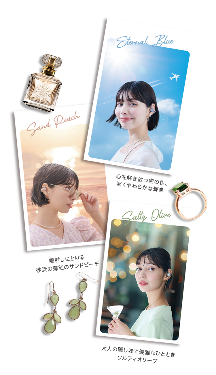Sand Peach 陽射しにとける 砂浜の薄紅のサンドピーチ Eternal Blue 心を解き放つ空の色、淡くやわらかな輝き Salty Olive 大人の隠し味で優雅なひととき ソルティーオリーブ