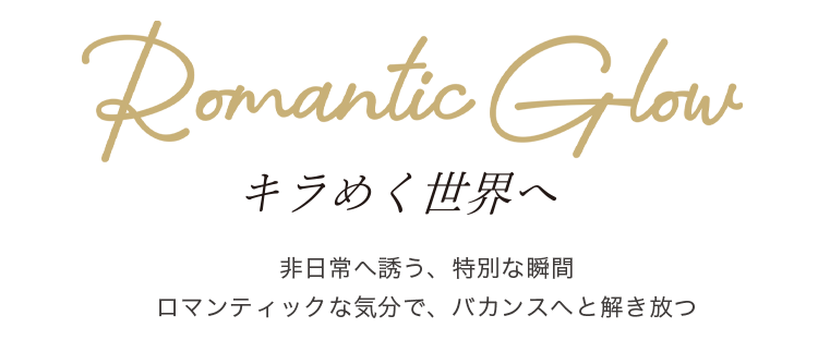 Romantic Glow キラめく世界へ 非日常へ誘う、特別な瞬間 ロマンティックな気分で、バカンスへと解き放つ