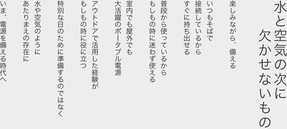 水と空気の次に欠かせないもの  楽しみながら、備える  いつもそばで 接続しているから すぐに持ち出せる  普段から使っているから もしもの時に迷わず使える  室内でも屋外でも 大活躍のポータブル電源  アウトドアで活用した経験が もしもの時に役に立つ  特別な日のために準備するのではなく  水や空気のように あたりまえの存在に  いま、電源を備える時代へ