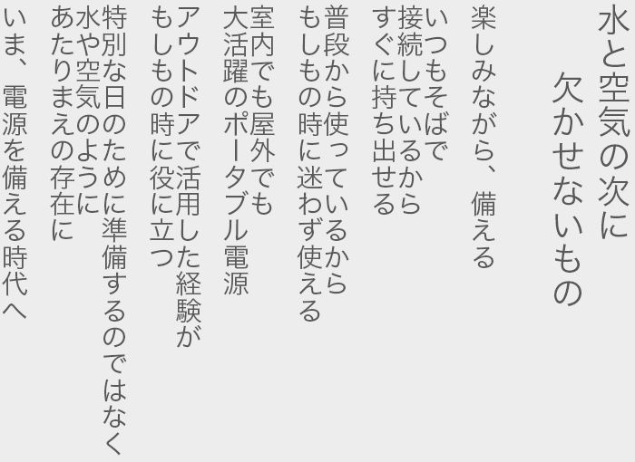 水と空気の次に欠かせないもの  楽しみながら、備える  いつもそばで 接続しているから すぐに持ち出せる  普段から使っているから もしもの時に迷わず使える  室内でも屋外でも 大活躍のポータブル電源  アウトドアで活用した経験が もしもの時に役に立つ  特別な日のために準備するのではなく  水や空気のように あたりまえの存在に  いま、電源を備える時代へ