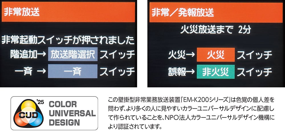 この壁掛型非常業務放送装置「EM-K200シリーズ」は色覚の個人差を問わず、より多くの人に見やすいカラーユニバーサルデザインに配慮して作られていることを、NPO法人カラーユニバーサルデザイン機構により認証されています。