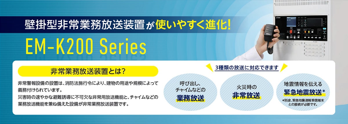 壁掛型非常業務放送装置が使いやすく進化！ EM-K200 Series 非常業務放送装置とは？ 非常警報設備の設置は、消防法施行令により、建物の用途や規模によって義務付けられています。災害時の速やかな避難誘導に不可欠な非常用放送機能と、チャイムなどの業務放送機能を兼ね備えた設備が非常業務放送装置です。 3種類の放送に対応できます 呼び出し、チャイムなどの業務放送 火災時の非常放送 地震情報を伝える緊急地震放送* *別途、緊急地震速報受信端末との接続が必要です。
