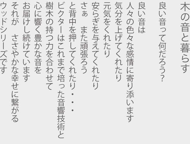 木の音と暮らす  良い音って何だろう？  良い音は 人々の色々な感情に寄り添います 気分を上げてくれたり 元気をくれたり 安らぎを与えてくれたり さぁ　また頑張ろう と背中を押してくれたり… ビクターはこれまで培った音響技術と 樹木の持つ力を合わせて 心に響く豊かな音を お届けし続けています それが　ささやかな幸せに繋がる ウッドシリーズです
