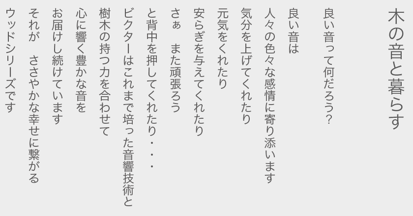 木の音と暮らす  良い音って何だろう？  良い音は 人々の色々な感情に寄り添います 気分を上げてくれたり 元気をくれたり 安らぎを与えてくれたり さぁ　また頑張ろう と背中を押してくれたり… ビクターはこれまで培った音響技術と 樹木の持つ力を合わせて 心に響く豊かな音を お届けし続けています それが　ささやかな幸せに繋がる ウッドシリーズです