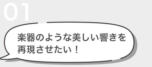 01 楽器のような美しい響きを 再現させたい！