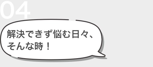 04 解決できず悩む日々、 そんな時！