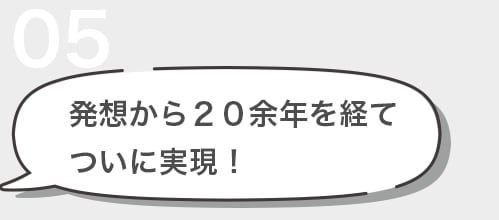 05 発想から20余年を経て ついに実現！