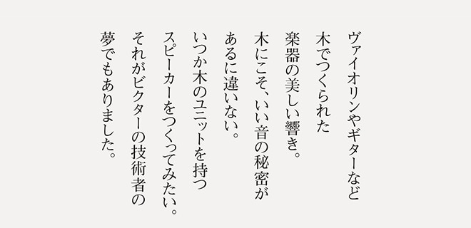 ヴァイオリンやギターなど木でつくられた楽器の美しい響き。木にこそ、いい音の秘密があるに違いない。いつか木のユニットを持つスピーカーをつくってみたい。それがビクターの技術者の夢でもありました。